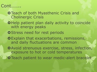 Cont……..
Teach of both Myasthenic Crisis and
Cholinergic Crisis
Help patient plan daily activity to coincide
with energy peaks
Stress need for rest periods
Explain that exacerbations, remissions,
and daily fluctuations are common
Avoid strenuous exercise, stress, infection,
exposure to hot or cold temperatures
Teach patient to wear medic-alert bracelet
 