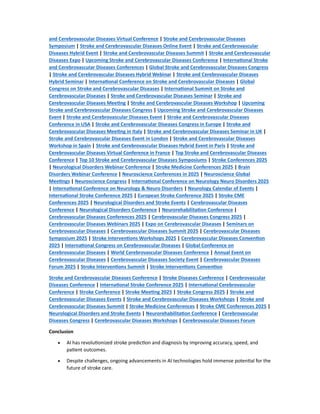 and Cerebrovascular Diseases Virtual Conference | Stroke and Cerebrovascular Diseases
Symposium | Stroke and Cerebrovascular Diseases Online Event | Stroke and Cerebrovascular
Diseases Hybrid Event | Stroke and Cerebrovascular Diseases Summit | Stroke and Cerebrovascular
Diseases Expo | Upcoming Stroke and Cerebrovascular Diseases Conference | Interna onal Stroke
and Cerebrovascular Diseases Conferences | Global Stroke and Cerebrovascular Diseases Congress
| Stroke and Cerebrovascular Diseases Hybrid Webinar | Stroke and Cerebrovascular Diseases
Hybrid Seminar | Interna onal Conference on Stroke and Cerebrovascular Diseases | Global
Congress on Stroke and Cerebrovascular Diseases | Interna onal Summit on Stroke and
Cerebrovascular Diseases | Stroke and Cerebrovascular Diseases Seminar | Stroke and
Cerebrovascular Diseases Mee ng | Stroke and Cerebrovascular Diseases Workshop | Upcoming
Stroke and Cerebrovascular Diseases Congress | Upcoming Stroke and Cerebrovascular Diseases
Event | Stroke and Cerebrovascular Diseases Event | Stroke and Cerebrovascular Diseases
Conference in USA | Stroke and Cerebrovascular Diseases Congress in Europe | Stroke and
Cerebrovascular Diseases Mee ng in Italy | Stroke and Cerebrovascular Diseases Seminar in UK |
Stroke and Cerebrovascular Diseases Event in London | Stroke and Cerebrovascular Diseases
Workshop in Spain | Stroke and Cerebrovascular Diseases Hybrid Event in Paris | Stroke and
Cerebrovascular Diseases Virtual Conference in France | Top Stroke and Cerebrovascular Diseases
Conference | Top 10 Stroke and Cerebrovascular Diseases Symposiums | Stroke Conferences 2025
| Neurological Disorders Webinar Conference | Stroke Medicine Conferences 2025 | Brain
Disorders Webinar Conference | Neuroscience Conferences in 2025 | Neuroscience Global
Mee ngs | Neuroscience Congress | Interna onal Conference on Neurology Neuro Disorders 2025
| Interna onal Conference on Neurology & Neuro Disorders | Neurology Calendar of Events |
Interna onal Stroke Conference 2025 | European Stroke Conference 2025 | Stroke CME
Conferences 2025 | Neurological Disorders and Stroke Events | Cerebrovascular Diseases
Conference | Neurological Disorders Conference | Neurorehabilita on Conference |
Cerebrovascular Diseases Conferences 2025 | Cerebrovascular Diseases Congress 2025 |
Cerebrovascular Diseases Webinars 2025 | Expo on Cerebrovascular Diseases | Seminars on
Cerebrovascular Diseases | Cerebrovascular Diseases Summit 2025 | Cerebrovascular Diseases
Symposium 2025 | Stroke Interven ons Workshops 2025 | Cerebrovascular Diseases Conven on
2025 | Interna onal Congress on Cerebrovascular Diseases | Global Conference on
Cerebrovascular Diseases | World Cerebrovascular Diseases Conference | Annual Event on
Cerebrovascular Diseases | Cerebrovascular Diseases Society Event | Cerebrovascular Diseases
Forum 2025 | Stroke Interven ons Summit | Stroke Interven ons Conven on
Stroke and Cerebrovascular Diseases Conference | Stroke Diseases Conference | Cerebrovascular
Diseases Conference | Interna onal Stroke Conference 2025 | Interna onal Cerebrovascular
Conference | Stroke Conference | Stroke Mee ng 2025 | Stroke Congress 2025 | Stroke and
Cerebrovascular Diseases Events | Stroke and Cerebrovascular Diseases Workshops | Stroke and
Cerebrovascular Diseases Summit | Stroke Medicine Conferences | Stroke CME Conferences 2025 |
Neurological Disorders and Stroke Events | Neurorehabilita on Conference | Cerebrovascular
Diseases Congress | Cerebrovascular Diseases Workshops | Cerebrovascular Diseases Forum
Conclusion
 AI has revolu onized stroke predic on and diagnosis by improving accuracy, speed, and
pa ent outcomes.
 Despite challenges, ongoing advancements in AI technologies hold immense poten al for the
future of stroke care.
 