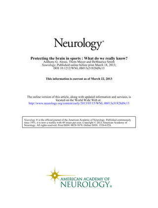 Protecting the brain in sports : What do we really know?
                Anthony G. Alessi, Thom Mayer and DeMaurice Smith
               Neurology; Published online before print March 18, 2013;
                       DOI 10.1212/WNL.0b013e31828d9c13


                   This information is current as of March 22, 2013




  The online version of this article, along with updated information and services, is
                         located on the World Wide Web at:
   http://www.neurology.org/content/early/2013/03/15/WNL.0b013e31828d9c13




Neurology ® is the official journal of the American Academy of Neurology. Published continuously
since 1951, it is now a weekly with 48 issues per year. Copyright © 2013 American Academy of
Neurology. All rights reserved. Print ISSN: 0028-3878. Online ISSN: 1526-632X.
 