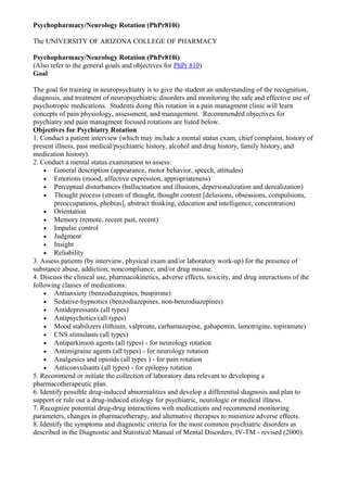 Psychopharmacy/Neurology Rotation (PhPr810i)
The UNIVERSITY OF ARIZONA COLLEGE OF PHARMACY
Psychopharmacy/Neurology Rotation (PhPr810i)
(Also refer to the general goals and objectives for PhPr 810)
Goal
The goal for training in neuropsychiatry is to give the student an understanding of the recognition,
diagnosis, and treatment of neuropsychiatric disorders and monitoring the safe and effective use of
psychotropic medications. Students doing this rotation in a pain managment clinic will learn
concepts of pain physiology, assessment, and management. Recommended objectives for
psychiatry and pain managment focused rotations are listed below.
Objectives for Psychiatry Rotation
1. Conduct a patient interview (which may include a mental status exam, chief complaint, history of
present illness, past medical/psychiatric history, alcohol and drug history, family history, and
medication history).
2. Conduct a mental status examination to assess:
• General description (appearance, motor behavior, speech, attitudes)
• Emotions (mood, affective expression, appropriateness)
• Perceptual disturbances (hallucination and illusions, depersonalization and derealization)
• Thought process (stream of thought, thought content [delusions, obsessions, compulsions,
preoccupations, phobias], abstract thinking, education and intelligence, concentration)
• Orientation
• Memory (remote, recent past, recent)
• Impulse control
• Judgment
• Insight
• Reliability
3. Assess patients (by interview, physical exam and/or laboratory work-up) for the presence of
substance abuse, addiction, noncompliance, and/or drug misuse.
4. Discuss the clinical use, pharmacokinetics, adverse effects, toxicity, and drug interactions of the
following classes of medications:
• Antianxiety (benzodiazepines, buspirone)
• Sedative-hypnotics (benzodiazepines, non-benzodiazepines)
• Antidepressants (all types)
• Antipsychotics (all types)
• Mood stabilizers (lithium, valproate, carbamazepine, gabapentin, lamotrigine, topiramate)
• CNS stimulants (all types)
• Antiparkinson agents (all types) - for neurology rotation
• Antimigraine agents (all types) - for neurology rotation
• Analgesics and opioids (all types ) - for pain rotation
• Anticonvulsants (all types) - for epilepsy rotation
5. Recommend or initiate the collection of laboratory data relevant to developing a
pharmacotherapeutic plan.
6. Identify possible drug-induced abnormalities and develop a differential diagnosis and plan to
support or rule out a drug-induced etiology for psychiatric, neurologic or medical illness.
7. Recognize potential drug-drug interactions with medications and recommend monitoring
parameters, changes in pharmacotherapy, and alternative therapies to minimize adverse effects.
8. Identify the symptoms and diagnostic criteria for the most common psychiatric disorders as
described in the Diagnostic and Statistical Manual of Mental Disorders, IV-TM - revised (2000).
 