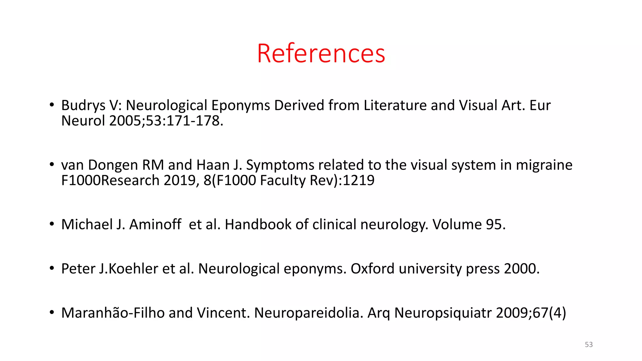 References
• Budrys V: Neurological Eponyms Derived from Literature and Visual Art. Eur
Neurol 2005;53:171-178.
• van Dongen RM and Haan J. Symptoms related to the visual system in migraine
F1000Research 2019, 8(F1000 Faculty Rev):1219
• Michael J. Aminoff et al. Handbook of clinical neurology. Volume 95.
• Peter J.Koehler et al. Neurological eponyms. Oxford university press 2000.
• Maranhão-Filho and Vincent. Neuropareidolia. Arq Neuropsiquiatr 2009;67(4)
53
 