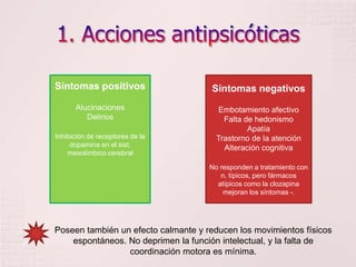 1. Acciones antipsicóticasSíntomas negativosEmbotamiento afectivoFalta de hedonismoApatíaTrastorno de la atenciónAlteración cognitivaNo responden a tratamiento con n. típicos, pero fármacos atípicos como la clozapina mejoran los síntomas -.Síntomas positivosAlucinaciones DeliriosInhibición de receptores de la dopamina en el sist. mesolímbico cerebral Poseen también un efecto calmante y reducen los movimientos físicos espontáneos. No deprimen la función intelectual, y la falta de coordinación motora es mínima.