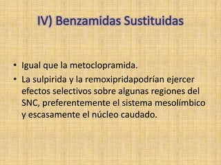 • Igual que la metoclopramida.
• La sulpirida y la remoxipridapodrían ejercer
  efectos selectivos sobre algunas regiones del
  SNC, preferentemente el sistema mesolímbico
  y escasamente el núcleo caudado.
 