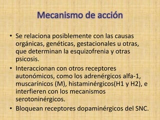 • Se relaciona posiblemente con las causas
  orgánicas, genéticas, gestacionales u otras,
  que determinan la esquizofrenia y otras
  psicosis.
• Interaccionan con otros receptores
  autonómicos, como los adrenérgicos alfa-1,
  muscarínicos (M), histaminérgicos(H1 y H2), e
  interfieren con los mecanismos
  serotoninérgicos.
• Bloquean receptores dopaminérgicos del SNC.
 