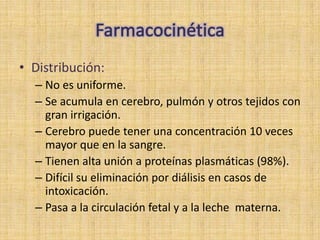 • Distribución:
  – No es uniforme.
  – Se acumula en cerebro, pulmón y otros tejidos con
    gran irrigación.
  – Cerebro puede tener una concentración 10 veces
    mayor que en la sangre.
  – Tienen alta unión a proteínas plasmáticas (98%).
  – Difícil su eliminación por diálisis en casos de
    intoxicación.
  – Pasa a la circulación fetal y a la leche materna.
 