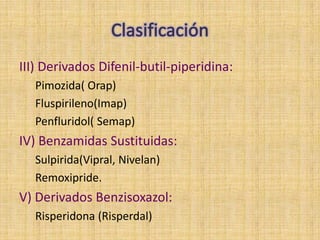 III) Derivados Difenil-butil-piperidina:
  Pimozida( Orap)
  Fluspirileno(Imap)
  Penfluridol( Semap)
IV) Benzamidas Sustituidas:
  Sulpirida(Vipral, Nivelan)
  Remoxipride.
V) Derivados Benzisoxazol:
  Risperidona (Risperdal)
 