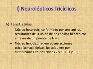 A) Fenotiazinas
  – Núcleo heterocíclico formado por tres anillos
    resultantes de la unión de dos anillos benzénicos
    a través de un puente de N y S.
  – Núcleo fenotiazina->no posee acciones
    psicofarmacológicas, los adquiere por
    sustituciones en posiciones 2 y 10 (R1 y R2).
 