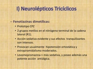 – Fenotiazinas dimetílicas:
   • Prototipo CPZ
   • 2 grupos metilos en el nitrógeno terminal de la cadena
     lateral (R1).
   • Acción sedativa evidente y sus efectos tranquilizantes
     son intensos.
   • Provocan usualmente hipotensión ortostática y
     extrapiramidalismo moderados.
   • Levomepromazina-> más sedativa, y posee además una
     potente acción antiálgica.
 