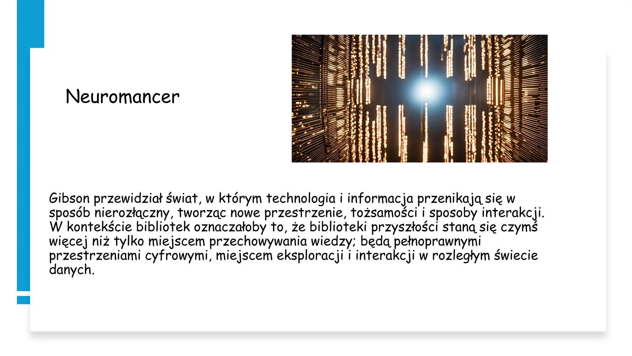 Neuromancer
Gibson przewidział świat, w którym technologia i informacja przenikają się w
sposób nierozłączny, tworząc nowe przestrzenie, tożsamości i sposoby interakcji.
W kontekście bibliotek oznaczałoby to, że biblioteki przyszłości staną się czymś
więcej niż tylko miejscem przechowywania wiedzy; będą pełnoprawnymi
przestrzeniami cyfrowymi, miejscem eksploracji i interakcji w rozległym świecie
danych.
 