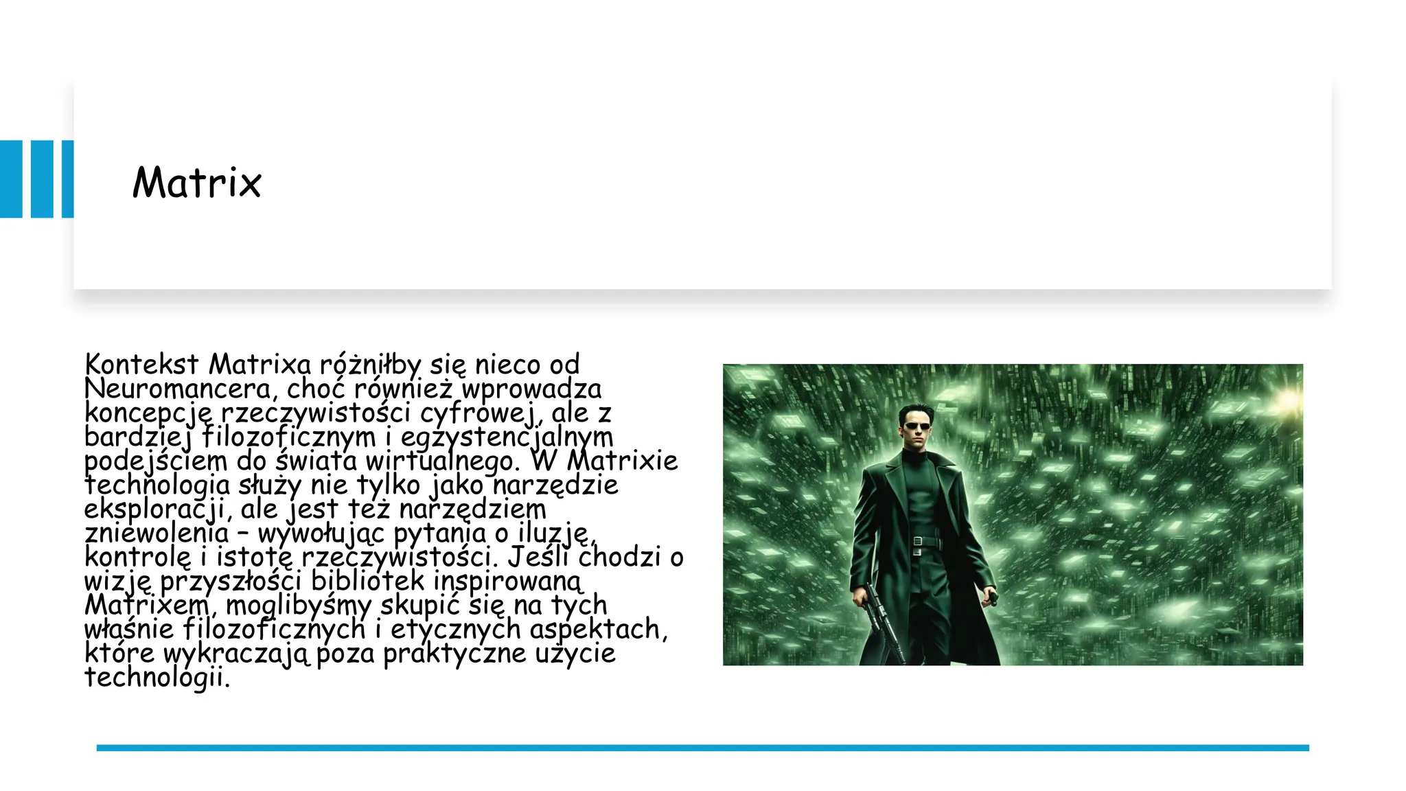 Matrix
Kontekst Matrixa różniłby się nieco od
Neuromancera, choć również wprowadza
koncepcję rzeczywistości cyfrowej, ale z
bardziej filozoficznym i egzystencjalnym
podejściem do świata wirtualnego. W Matrixie
technologia służy nie tylko jako narzędzie
eksploracji, ale jest też narzędziem
zniewolenia – wywołując pytania o iluzję,
kontrolę i istotę rzeczywistości. Jeśli chodzi o
wizję przyszłości bibliotek inspirowaną
Matrixem, moglibyśmy skupić się na tych
właśnie filozoficznych i etycznych aspektach,
które wykraczają poza praktyczne użycie
technologii.
 