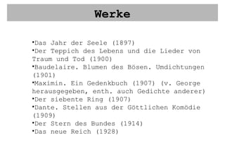 Werke Das Jahr der Seele (1897) Der Teppich des Lebens und die Lieder von Traum und Tod (1900) Baudelaire. Blumen des Bösen. Umdichtungen (1901) Maximin. Ein Gedenkbuch (1907) (v. George herausgegeben, enth. auch Gedichte anderer) Der siebente Ring (1907) Dante. Stellen aus der Göttlichen Komödie (1909) Der Stern des Bundes (1914) Das neue Reich (1928) 