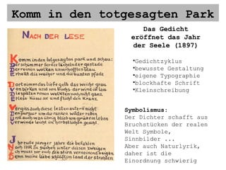 Komm in den totgesagten Park Das Gedicht eröffnet das Jahr der Seele (1897) Gedichtzyklus bewusste Gestaltung eigene Typographie blockhafte Schrift Kleinschreibung Symbolismus : Der Dichter schafft aus Bruchstücken der realen Welt Symbole, Sinnbilder ... Aber auch Naturlyrik, daher ist die Einordnung schwierig 