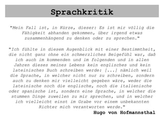Sprachkritik " Mein Fall ist, in Kürze, dieser: Es ist mir völlig die Fähigkeit abhanden gekommen, über irgend etwas zusammenhängend zu denken oder zu sprechen. " " Ich fühlte in diesem Augenblick mit einer Bestimmtheit, die nicht ganz ohne ein schmerzliches Beigefühl war, daß ich auch im kommenden und im folgenden und in allen Jahren dieses meines Lebens kein englisches und kein lateinisches Buch schreiben werde: [...] nämlich weil die Sprache, in welcher nicht nur zu schreiben, sondern auch zu denken mir vielleicht gegeben wäre, weder die lateinische noch die englische, noch die italienische oder spanische ist, sondern eine Sprache, in welcher die stummen Dinge zuweilen zu mir sprechen, und in welcher ich vielleicht einst im Grabe vor einem unbekannten Richter mich verantworten werde. " Hugo von Hofmannsthal 