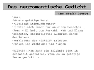Das neuromantische Gedicht nach Stefan George kurz höhere geistige Kunst "lyrische Stimmungskunst" richtet sich immer nur an einen Menschen Form = Einheit von Auswahl, Maß und Klang höchster, endgültigster Ausdruck eines Geschehens Verklärung des wirklich Erlebten Fühlen ist wichtiger als Wissen Wichtig: Man kann ein Erlebnis erst in Schönheit gestalten, wenn es in gehörige Ferne gerückt ist 