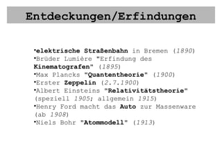 Entdeckungen/Erfindungen elektrische Straßenbahn  in Bremen ( 1890 ) Brüder Lumière "Erfindung des  Kinematografen " ( 1895 ) Max Plancks " Quantentheorie " ( 1900 ) Erster  Zeppelin  ( 2.7.1900 ) Albert Einsteins " Relativitätstheorie " (speziell  1905 ; allgemein  1915 ) Henry Ford macht das  Auto  zur Massenware (ab  1908 ) Niels Bohr " Atommodell " ( 1913 )  