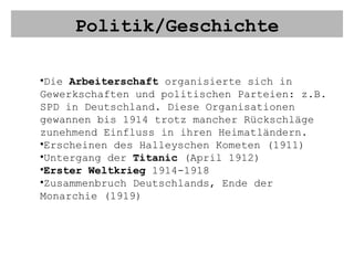 Politik/Geschichte Die  Arbeiterschaft  organisierte sich in Gewerkschaften und politischen Parteien: z.B. SPD in Deutschland. Diese Organisationen gewannen bis 1914 trotz mancher Rückschläge zunehmend Einfluss in ihren Heimatländern. Erscheinen des Halleyschen Kometen (1911)  Untergang der  Titanic  (April 1912) Erster Weltkrieg  1914-1918 Zusammenbruch Deutschlands, Ende der Monarchie (1919) 