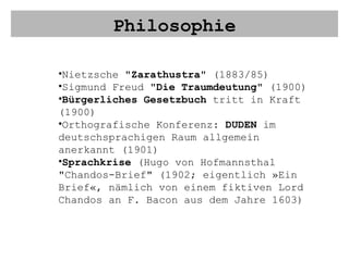 Philosophie Nietzsche " Zarathustra " (1883/85) Sigmund Freud " Die Traumdeutung " (1900) Bürgerliches Gesetzbuch  tritt in Kraft (1900) Orthografische Konferenz:  DUDEN  im deutschsprachigen Raum allgemein anerkannt (1901) Sprachkrise  (Hugo von Hofmannsthal "Chandos-Brief" (1902; eigentlich »Ein Brief«, nämlich von einem fiktiven Lord Chandos an F. Bacon aus dem Jahre 1603)  