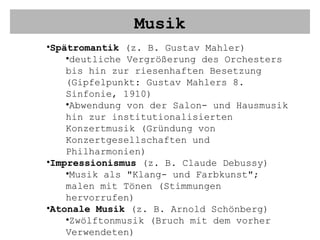 Musik Spätromantik  (z. B. Gustav Mahler) deutliche Vergrößerung des Orchesters bis hin zur riesenhaften Besetzung (Gipfelpunkt: Gustav Mahlers 8. Sinfonie, 1910) Abwendung von der Salon- und Hausmusik hin zur institutionalisierten Konzertmusik (Gründung von Konzertgesellschaften und Philharmonien) Impressionismus  (z. B. Claude Debussy) Musik als "Klang- und Farbkunst"; malen mit Tönen (Stimmungen hervorrufen) Atonale Musik  (z. B. Arnold Schönberg) Zwölftonmusik (Bruch mit dem vorher Verwendeten) 