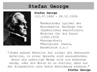 Stefan George Stefan George ( 12.07.1868 - 04.12.1933 ) bedeutender Lyriker der Neuromantik (Anfänge vom (Symbolismus beeinflusst) Blätter für die Kunst ( 1892-1919 ) George-Kreis Übersetzer (Dante, Baudelaire u.a.) " Jeden wahren Künstler hat einmal die Sehnsucht befallen, in einer Sprache sich auszudrücken, derer die unheilige Menge sich nie bedienen würde, oder die Worte so zu stellen, dass nur der Eingeweihte ihre hehre Bestimmung erkenne. " Stefan George 