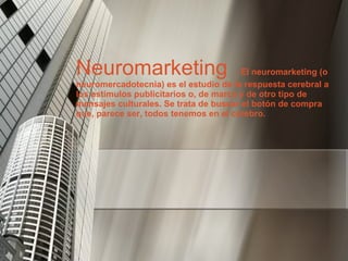Neuromarketing  :  El neuromarketing (o neuromercadotecnia) es el estudio de la respuesta cerebral a los estímulos publicitarios o, de marca y de otro tipo de mensajes culturales. Se trata de buscar el botón de compra que, parece ser, todos tenemos en el cerebro. 