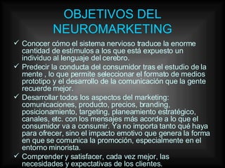 OBJETIVOS DEL NEUROMARKETING Conocer cómo el sistema nervioso traduce la enorme cantidad de estímulos a los que está expuesto un individuo al lenguaje del cerebro. Predecir la conducta del consumidor tras el estudio de la mente , lo que permite seleccionar el formato de medios prototipo y el desarrollo de la comunicación que la gente recuerde mejor. Desarrollar todos los aspectos del marketing: comunicaciones, producto, precios, branding, posicionamiento, targeting, planeamiento estratégico, canales, etc. con los mensajes más acorde a lo que el consumidor va a consumir. Ya no importa tanto qué haya para ofrecer, sino el impacto emotivo que genera la forma en que se comunica la promoción, especialmente en el entorno minorista. Comprender y satisfacer, cada vez mejor, las necesidades y expectativas de los clientes. 
