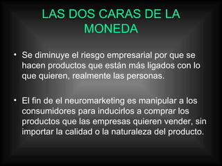LAS DOS CARAS DE LA MONEDA Se diminuye el riesgo empresarial por que se hacen productos que están más ligados con lo que quieren, realmente las personas. El fin de el neuromarketing es manipular a los consumidores para inducirlos a comprar los productos que las empresas quieren vender, sin importar la calidad o la naturaleza del producto. 