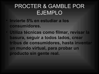 PROCTER & GAMBLE POR EJEMPLO Invierte 5% en estudiar a los consumidores. Utiliza técnicas como filmar, revisar la basura, seguir a todos lados, crear tribus de consumidores, hasta inventar un mundo virtual, para probar un producto sin gente real. 