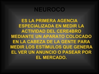 NEUROCO ES LA PRIMERA AGENCIA ESPECIALIZADA EN MEDIR LA ACTIVIDAD DEL CERE4BRO MEDIANTE UN APARATO COLOCADO EN LA CABEZA DE LA GENTE PARA MEDIR LOS ESTÍMULOS QUE GENERA EL VER UN ANUNCIO O PASEAR POR EL MERCADO. 