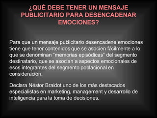 ¿QUÉ DEBE TENER UN MENSAJE PUBLICITARIO PARA DESENCADENAR EMOCIONES? Para que un mensaje publicitario desencadene emociones tiene que tener contenidos que se asocien fácilmente a lo que se denominan “memorias episódicas” del segmento destinatario, que se asocian a aspectos emocionales de esos integrantes del segmento poblacional en consideración. Declara Néstor Braidot uno de los más destacados especialistas en marketing, management y desarrollo de inteligencia para la toma de decisiones.   