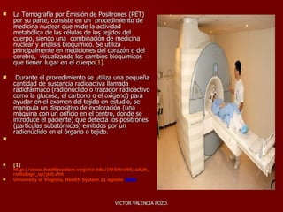 La Tomografía por Emisión de Positrones (PET) por su parte, consiste en un  procedimiento de medicina nuclear que mide la actividad metabólica de las células de los tejidos del cuerpo, siendo una  combinación de medicina nuclear y análisis bioquímico. Se utiliza principalmente en mediciones del corazón o del cerebro,  visualizando los cambios bioquímicos que tienen lugar en el cuerpo [1] . D urante el procedimiento se utiliza una pequeña cantidad de sustancia radioactiva llamada radiofármaco (radionúclido o trazador radioactivo como la glucosa, el carbono o el oxígeno) para ayudar en el examen del tejido en estudio, se manipula un dispositivo de exploración (una máquina con un orificio en el centro, donde se introduce el paciente) que detecta los positrones (partículas subatómicas) emitidos por un radionúclido en el órgano o tejido. [1]   http://www.healthsystem.virginia.edu/UVAHealth/adult_radiology_sp/pet.cfm  University of Virginia, Health System 21 agosto  2006 