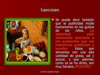 Conecciones Se puede decir también que la publicidad incide fuertemente en los gustos de los niños.   La obesidad está altamente asociada a los productos que las industrias publicitan y venden .   Estos son alimentos con una alta cantidad de grasa, sal y azúcar, y que además, como ya se ha dicho, son muy baratos . (PLACER) 