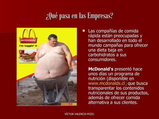 ¿Qué pasa en las Empresas? Las compañías de comida rápida están preocupadas y han desarrollado en todo el mundo campañas para ofrecer una dieta baja en carbohidratos a sus consumidores. McDonald's  presentó hace unos días un programa de nutrición (disponible en   www.mcdonalds.cl )  que busca transparentar los contenidos nutricionales de sus productos, además de ofrecer comida alternativa a sus clientes. 