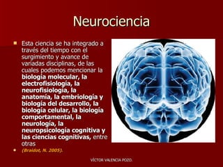 Neurociencia Esta ciencia se ha integrado a través del tiempo con el surgimiento y avance de variadas disciplinas, de las cuales podemos mencionar la  biología molecular, la electrofisiología, la neurofisiología, la anatomía, la embriología y biología del desarrollo, la biología celular, la biología comportamental, la neurología, la neuropsicología cognitiva y las ciencias cognitivas,  entre otras  (Braidot, N. 2005).   
