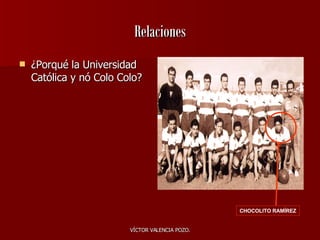 Relaciones ¿Porqué la Universidad Católica y nó Colo Colo? CHOCOLITO RAMÍREZ 