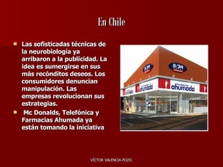 En Chile Las sofisticadas técnicas de la neurobiología ya arribaron a la publicidad. La idea es sumergirse en sus más recónditos deseos. Los consumidores denuncian manipulación. Las empresas revolucionan sus estrategias. Mc Donal d s, Telefónica y Farmacias Ahumada ya están tomando la iniciativa 