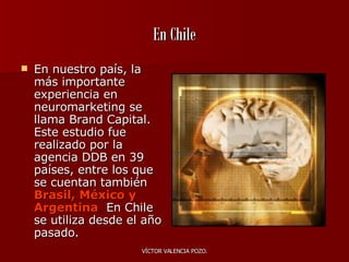 En Chile En nuestro país, la más importante experiencia en neuromarketing se llama Brand Capital. Este estudio fue realizado por la agencia DDB en 39 países, entre los que se cuentan también   Brasil, México y Argentina .  En Chile se utiliza desde el año pasado.  