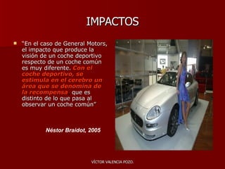 IMPACTOS “ En el caso de General Motors, el impacto que produce la visión de un coche deportivo respecto de un coche común es muy diferente.   Con el coche deportivo, se estimula en el cerebro un área que se denomina de la recompensa ,  que es distinto de lo que pasa al observar un coche común”  Néstor Braidot, 2005 