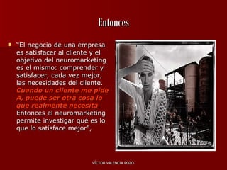 Entonces “ El negocio de  una empresa  es satisfacer al cliente y el objetivo del neuromarketing es el mismo: comprender y satisfacer, cada vez mejor, las necesidades del cliente.   Cuando un cliente me pide A, puede ser otra cosa lo que realmente necesita .  Entonces el neuromarketing permite investigar qué es lo que lo satisface mejor”,  
