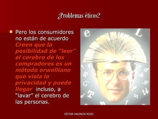 ¿Problemas éticos? Pero los consumidores no están de acuerdo .  Creen que la posibilidad de “leer” el cerebro de los compradores es un método orwelliano que viola la privacidad y puede llegar ,  incluso, a “lavar” el cerebro de las personas.  
