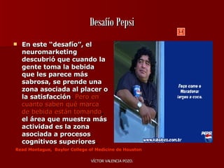 Desafío Pepsi En este “desafío”, el neuromarketing descubrió que cuando   la gente toma la bebida que les parece más sabrosa, se prende una zona asociada al placer o la satisfacción .  Pero en cuanto saben qué marca de bebida están tomando ,  el área que muestra más   actividad es la zona asociada a procesos cognitivos superiores .  Read Montague,  Baylor College of Medicine de Houston   