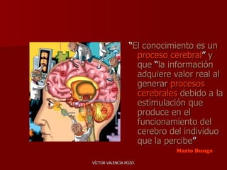 “ El conocimiento es un  proceso cerebral ”  y que  “ la información adquiere valor real al generar  procesos cerebrales  debido a la estimulación que produce en el funcionamiento del cerebro del individuo que la percibe ” Mario Bunge 