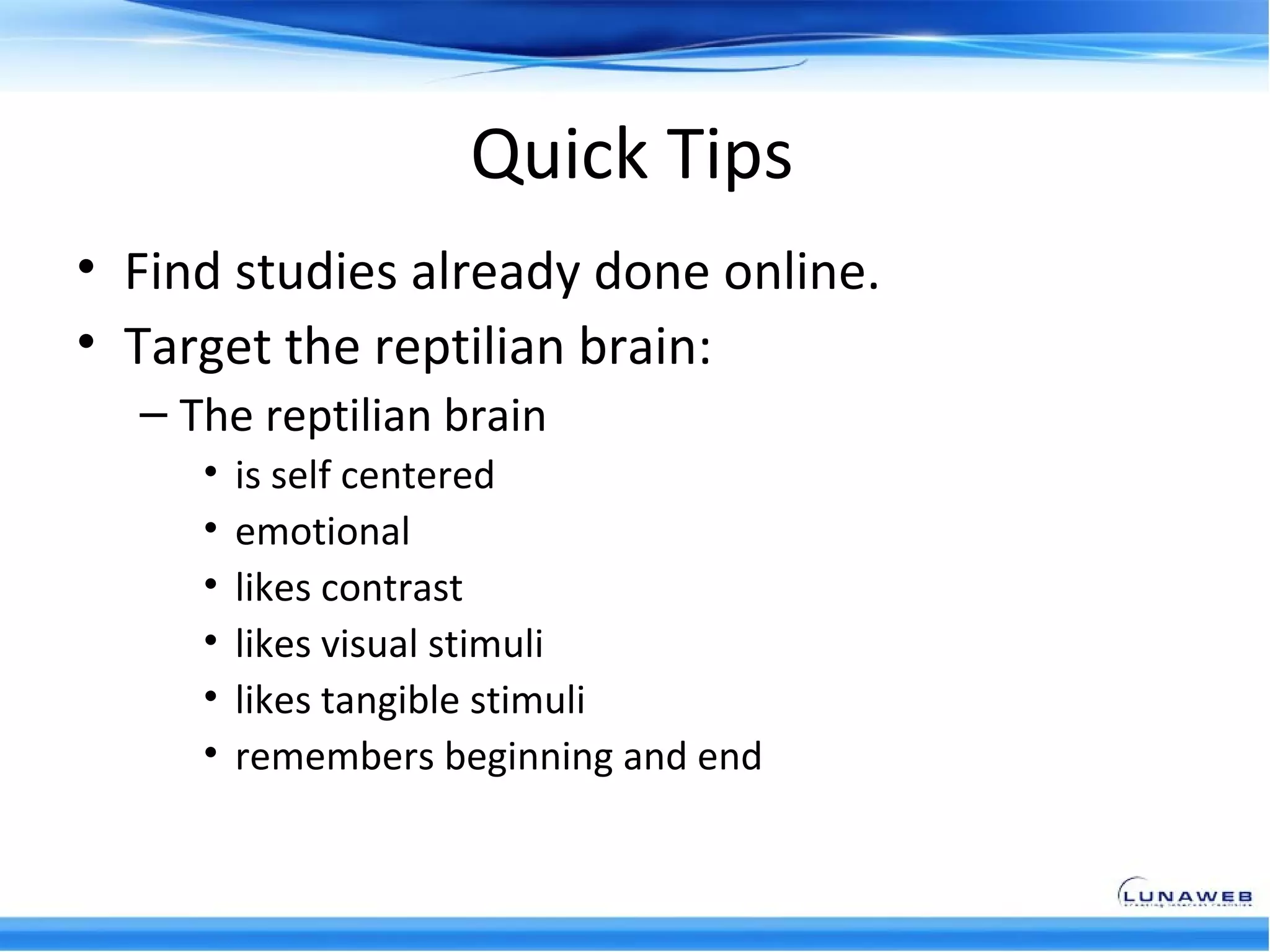 Quick Tips
• Find studies already done online.
• Target the reptilian brain:
  – The reptilian brain
     •   is self centered
     •   emotional
     •   likes contrast
     •   likes visual stimuli
     •   likes tangible stimuli
     •   remembers beginning and end
 