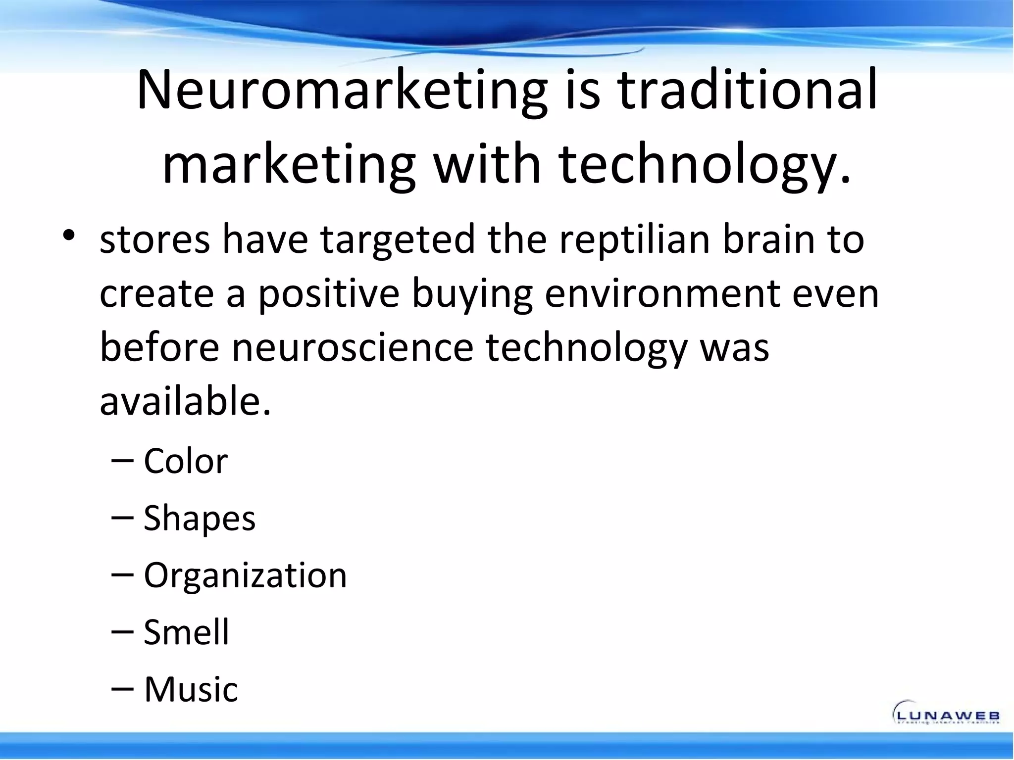 Neuromarketing is traditional
     marketing with technology.
• stores have targeted the reptilian brain to
  create a positive buying environment even
  before neuroscience technology was
  available.
  – Color
  – Shapes
  – Organization
  – Smell
  – Music
 