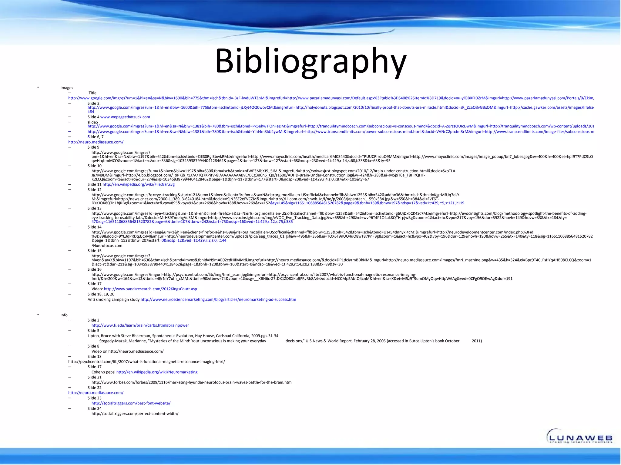 •   Images
                                                                                         Bibliography
        –           Title
        http://www.google.com/imgres?um=1&hl=en&sa=N&biw=1600&bih=775&tbm=isch&tbnid=-BzF-lwduWTZnM:&imgrefurl=http://www.pazarlamadunyasi.com/Default.aspx%3Ftabid%3D5408%26ItemId%3D719&docid=nu-ylOBXFIDZrM&imgurl=http://www.pazarlamadunyasi.com/Portals/0/Ekim/neuromarketin
        –          Slide 3:
                   http://www.google.com/imgres?um=1&hl=en&biw=1600&bih=775&tbm=isch&tbnid=jLXyJ4OQ0wovCM:&imgrefurl=http://holydonuts.blogspot.com/2010/10/finally-proof-that-donuts-are-miracle.html&docid=sR_ZcaQ3vGBxOM&imgurl=http://cache.gawker.com/assets/images/lifehacker/2010/10/d
                   i:84
        –          Slide 4 www.wepagesthatsuck.com
        –          slide5
                   http://www.google.com/imgres?um=1&hl=en&sa=N&biw=1381&bih=780&tbm=isch&tbnid=Px5ehwTlOnFeDM:&imgrefurl=http://tranquilitymindcoach.com/subconscious-vs-conscious-mind/&docid=A-ZqrzsOUIcDwM&imgurl=http://tranquilitymindcoach.com/wp-content/uploads/2011/09/tom1.jpg&
        –          http://www.google.com/imgres?um=1&hl=en&sa=N&biw=1381&bih=780&tbm=isch&tbnid=YlhI4m3ldJ4ywM:&imgrefurl=http://www.transcendlimits.com/power-subconscious-mind.html&docid=VVNrC2ptxJmRrM&imgurl=http://www.transcendlimits.com/image-files/subconscious-mind.jpg&w=500
        –          S
                   Slide 6, 7
        http://neuro.mediasauce.com/
        –          Slide 9
                      http://www.google.com/imgres?
                      um=1&hl=en&sa=N&biw=1197&bih=642&tbm=isch&tbnid=ZiES0RgISbwkRM:&imgrefurl=http://www.mayoclinic.com/health/medical/IM03440&docid=TPUUCRIrduQ9MM&imgurl=http://www.mayoclinic.com/images/image_popup/bn7_lobes.jpg&w=400&h=400&ei=hpf9T7PdC9LQ
                      qwH-qbmMCQ&zoom=1&iact=rc&dur=336&sig=103459387994404128462&page=4&tbnh=127&tbnw=127&start=68&ndsp=23&ved=1t:429,r:14,s:68,i:338&tx=63&ty=95
        –          Slide 10
                      http://www.google.com/imgres?um=1&hl=en&biw=1197&bih=630&tbm=isch&tbnid=nfWE3MbXJ9_5IM:&imgrefurl=http://soiwasjust.blogspot.com/2010/12/brain-under-construction.html&docid=SxoTLA-
                      Ja7M9DM&imgurl=http://4.bp.blogspot.com/_9PKjb_tLJ7A/TQ7KPitV-8I/AAAAAAAABvE/ECg3n0n5_Qo/s1600/ADHD-Brain-Under-Construction.jpg&w=424&h=283&ei=M5j9T6a_F8HlrQHT-
                      K2LCQ&zoom=1&iact=rc&dur=274&sig=103459387994404128462&page=1&tbnh=117&tbnw=177&start=0&ndsp=20&ved=1t:429,r:4,s:0,i:87&tx=101&ty=67
        –          Slide 11 http://en.wikipedia.org/wiki/File:Gsr.svg
        –          Slide 12
                      http://www.google.com/imgres?q=eye+tracking&start=121&um=1&hl=en&client=firefox-a&sa=N&rls=org.mozilla:en-US:official&channel=fflb&biw=1253&bih=542&addh=36&tbm=isch&tbnid=KjgrMfUq7dsY-
                      M:&imgrefurl=http://news.cnet.com/2300-11389_3-6240184.html&docid=V9jN36E2eFVCZM&imgurl=http://i.i.com.com/cnwk.1d/i/ne/p/2008/japantech1_550x384.jpg&w=550&h=384&ei=FvT6T-
                      DYKJOK8QTn1bjRBg&zoom=1&iact=hc&vpx=895&vpy=91&dur=2698&hovh=188&hovw=269&tx=152&ty=145&sig=116511068856481520782&page=9&tbnh=159&tbnw=197&ndsp=17&ved=1t:429,r:5,s:121,i:119
        –          Slide 13
                      http://www.google.com/imgres?q=eye+tracking&um=1&hl=en&client=firefox-a&sa=N&rls=org.mozilla:en-US:official&channel=fflb&biw=1253&bih=542&tbm=isch&tbnid=g6UjDxbCK4Sc7M:&imgrefurl=http://evocinsights.com/blog/methodology-spotlight-the-benefits-of-adding-
                      eye-tracking-to-usability-labs/&docid=MrHS9TmehgVe3M&imgurl=http://www.evocinsights.com/img/eVOC_Eye_Tracking_Data.jpg&w=655&h=290&ei=wvP6T4P1O4ak8QTH-pjwBg&zoom=1&iact=hc&vpx=217&vpy=156&dur=5922&hovh=149&hovw=338&tx=184&ty=
                      47&sig=116511068856481520782&page=6&tbnh=107&tbnw=242&start=75&ndsp=16&ved=1t:429,r:12,s:75,i:385
        –          Slide 14
                      http://www.google.com/imgres?q=eeg&um=1&hl=en&client=firefox-a&hs=B9u&rls=org.mozilla:en-US:official&channel=fflb&biw=1253&bih=542&tbm=isch&tbnid=Uz454dnnykl4cM:&imgrefurl=http://neurodevelopmentcenter.com/index.php%3Fid
                      %3D39&docid=9YL3dPRDq3JcxM&imgurl=http://neurodevelopmentcenter.com/uploads/pics/eeg_traces_01.gif&w=495&h=356&ei=TOX6T9nUO4uO8wT87PnFBg&zoom=1&iact=hc&vpx=402&vpy=196&dur=129&hovh=190&hovw=265&tx=140&ty=118&sig=116511068856481520782
                      &page=1&tbnh=152&tbnw=207&start=0&ndsp=12&ved=1t:429,r:2,s:0,i:144
                      •Nuerofocus.com
        –          Slide 15
                      http://www.google.com/imgres?
                      hl=en&sa=X&biw=1197&bih=630&tbm=isch&prmd=imvns&tbnid=N9mAB92cdHIfMM:&imgrefurl=http://neuro.mediasauce.com/&docid=DP1dciyrmBDkNM&imgurl=http://neuro.mediasauce.com/images/fmri_machine.png&w=435&h=324&ei=Bpz9T4CLFsHYqAHB08CLCQ&zoom=1
                      &iact=rc&dur=211&sig=103459387994404128462&page=1&tbnh=120&tbnw=160&start=0&ndsp=18&ved=1t:429,r:14,s:0,i:133&tx=89&ty=30
        –          Slide 16
                      http://www.google.com/imgres?imgurl=http://psychcentral.com/lib/img/fmri_scan.jpg&imgrefurl=http://psychcentral.com/lib/2007/what-is-functional-magnetic-resonance-imaging-
                      fmri/&h=200&w=164&sz=12&tbnid=4ErNiY7ufh_cMM:&tbnh=90&tbnw=74&zoom=1&usg=__XBH6c-Z7tDX1ZD8XKuBFRvRh8A4=&docid=NC0Mp5AbtQ4cnM&hl=en&sa=X&ei=M5z9T9umOMyQqwHtipW6Ag&ved=0CFgQ9QEwAg&dur=191
        –          Slide 17
                      Video: http://www.sandsresearch.com/2012KingsCourt.asp
        –          Slide 18, 19, 20
                   Anti smoking campaign study http://www.neurosciencemarketing.com/blog/articles/neuromarketing-ad-success.htm


•   Info
           –          Slide 3
                         http://www.fi.edu/learn/brain/carbs.html#brainpower
           –          Slide 5
                      Lipton, Bruce with Steve Bhaerman, Spontaneous Evolution, Hay House, Carlsbad California, 2009.pgs.31-34
                             Szegedy-Mazak, Marianne, "Mysteries of the Mind: Your unconscious is making your everyday         decisions," U.S.News & World Report, February 28, 2005 (accessed in Burce Lipton's book October   2011)
           –          Slide 8
                         Video on http://neuro.mediasauce.com/
           –          Slide 13
           http://psychcentral.com/lib/2007/what-is-functional-magnetic-resonance-imaging-fmri/
           –          Slide 17
                         Coke vs pepsi http://en.wikipedia.org/wiki/Neuromarketing
           –          Slide 21
                         http://www.forbes.com/forbes/2009/1116/marketing-hyundai-neurofocus-brain-waves-battle-for-the-brain.html
           –          Slide 22
           http://neuro.mediasauce.com/
           –          Slide 23
                         http://socialtriggers.com/best-font-website/
           –          Slide 24
                         http://socialtriggers.com/perfect-content-width/
 
