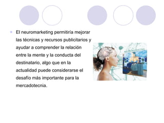 El neuromarketing permitiría mejorar las técnicas y recursos publicitarios y ayudar a comprender la relación entre la mente y la conducta del destinatario, algo que en la actualidad puede considerarse el desafío más importante para la mercadotecnia.  