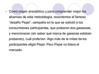 Como origen anecdótico y para comprender mejor los alcances de esta metodología, recordemos el famoso “desafío Pepsi”, campaña en la que se solicitó a los consumidores participantes, que probaran dos gaseosas, y mencionaran (sin saber qué marca de gaseosa estaban probando), cuál preferían. Algo más de la mitad de los participantes eligió Pepsi. Pero Pepsi no lidera el mercado.  