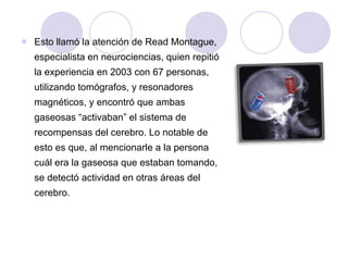 Esto llamó la atención de Read Montague, especialista en neurociencias, quien repitió la experiencia en 2003 con 67 personas, utilizando tomógrafos, y resonadores magnéticos, y encontró que ambas gaseosas “activaban” el sistema de recompensas del cerebro. Lo notable de esto es que, al mencionarle a la persona cuál era la gaseosa que estaban tomando, se detectó actividad en otras áreas del cerebro.  