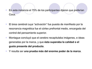 En esta instancia el 75% de los participantes dijeron que preferían Coca.  El área cerebral cuya “activación” fue puesta de manifiesto por la resonancia magnética fue el córtex prefrontal medio, encargada del control del pensamiento superior.  Montague concluyó que el cerebro recapitulaba imágenes, e ideas generadas por la marca, y que  ésta superaba la calidad o el gusto presente del producto .  Y resulta ser  una prueba más del enorme poder de la marca .  