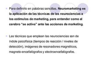 Para definirlo en palabras sencillas,  Neuromarketing es la aplicación de las técnicas de las neurociencias a los estímulos de marketing, para entender como el cerebro “se activa” ante las acciones de marketing .  Las técnicas que emplean las neurociencias son de índole psicofísica (tiempos de reacción / niveles de detección), imágenes de resonadores magnéticos, magneto-encefalógrafos y electroencefalógrafos.  