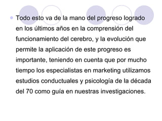 Todo esto va de la mano del progreso logrado en los últimos años en la comprensión del funcionamiento del cerebro, y la evolución que permite la aplicación de este progreso es importante, teniendo en cuenta que por mucho tiempo los especialistas en marketing utilizamos estudios conductuales y psicología de la década del 70 como guía en nuestras investigaciones.  